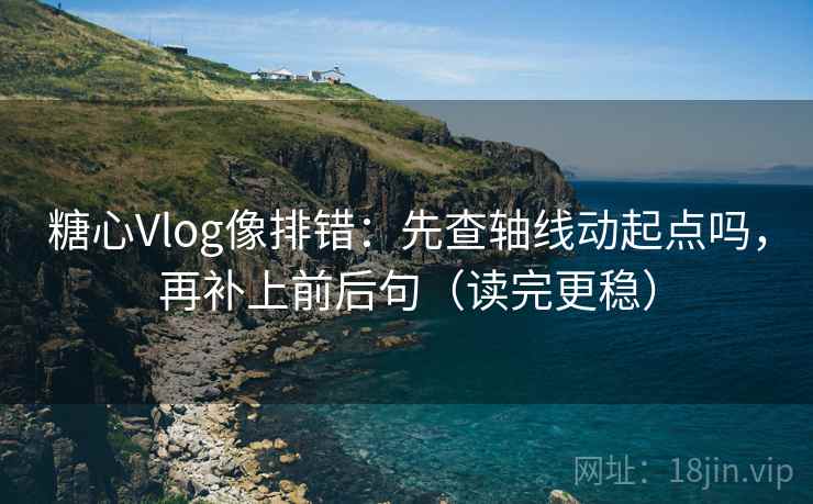 糖心Vlog像排错：先查轴线动起点吗，再补上前后句（读完更稳）