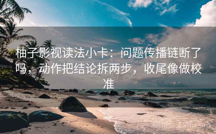 柚子影视读法小卡：问题传播链断了吗，动作把结论拆两步，收尾像做校准