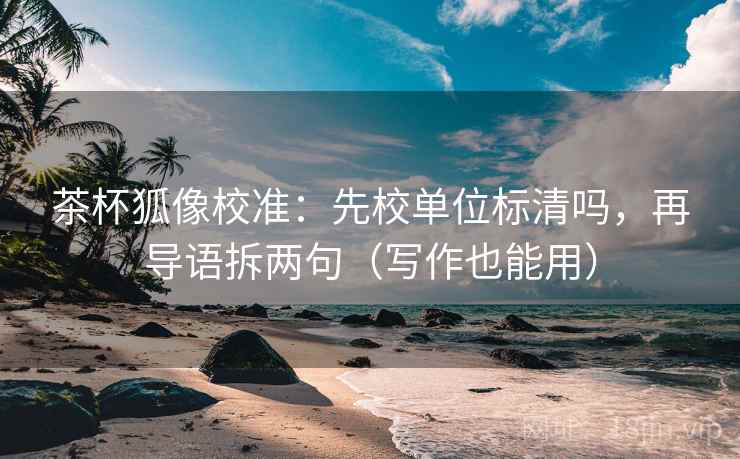 茶杯狐像校准：先校单位标清吗，再导语拆两句（写作也能用）