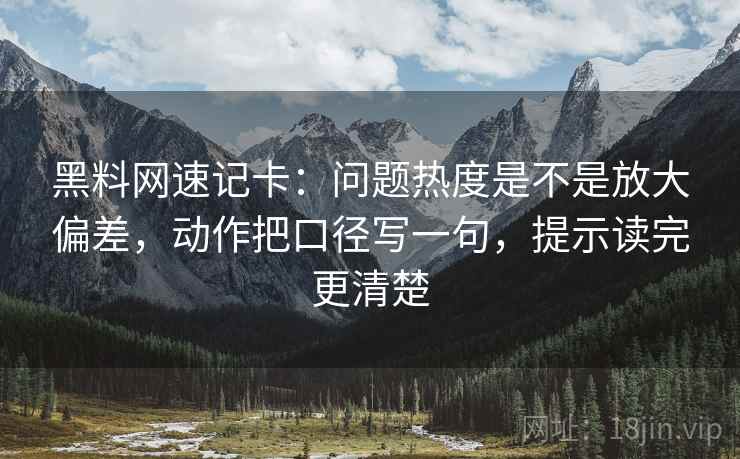 黑料网速记卡：问题热度是不是放大偏差，动作把口径写一句，提示读完更清楚