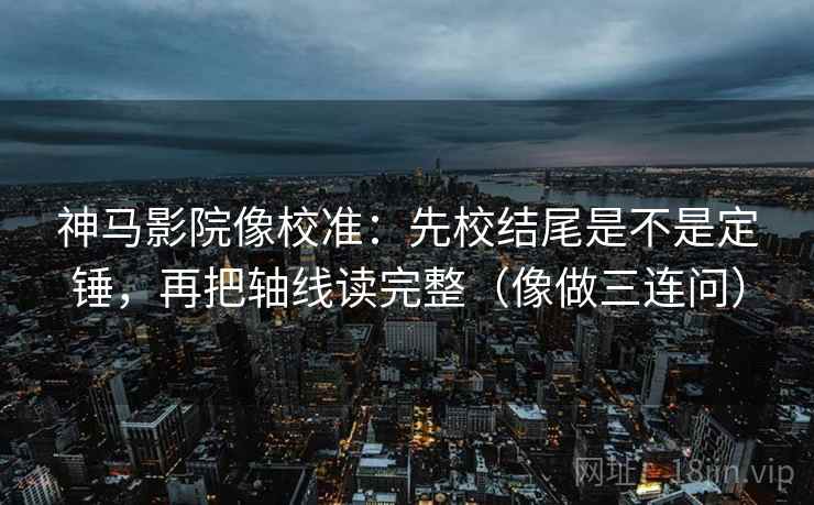 神马影院像校准：先校结尾是不是定锤，再把轴线读完整（像做三连问）