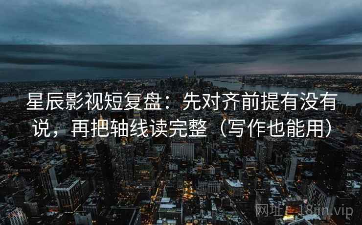 星辰影视短复盘：先对齐前提有没有说，再把轴线读完整（写作也能用）