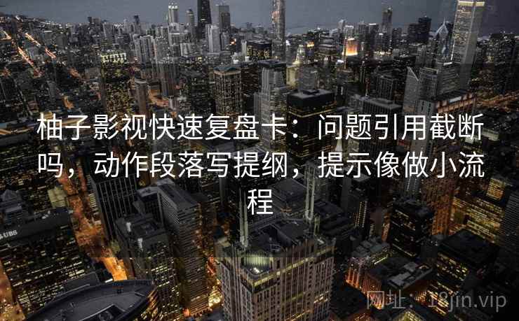 柚子影视快速复盘卡：问题引用截断吗，动作段落写提纲，提示像做小流程