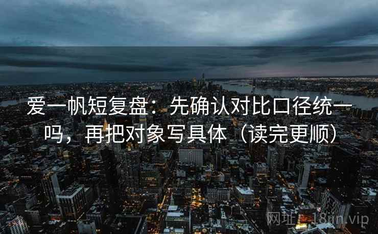爱一帆短复盘：先确认对比口径统一吗，再把对象写具体（读完更顺）