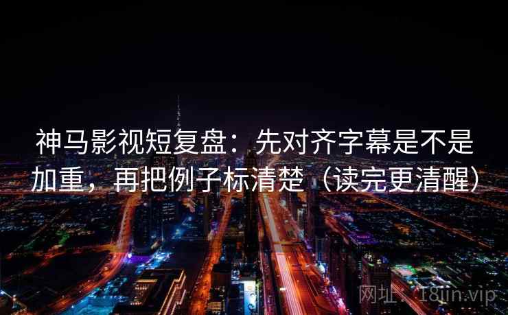 神马影视短复盘：先对齐字幕是不是加重，再把例子标清楚（读完更清醒）