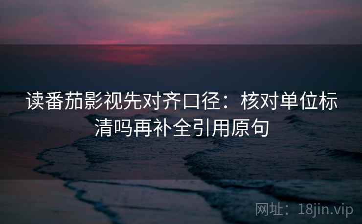 读番茄影视先对齐口径：核对单位标清吗再补全引用原句