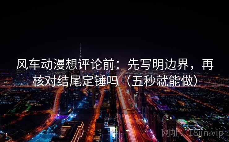 风车动漫想评论前：先写明边界，再核对结尾定锤吗（五秒就能做）