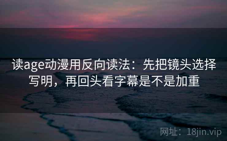 读age动漫用反向读法：先把镜头选择写明，再回头看字幕是不是加重