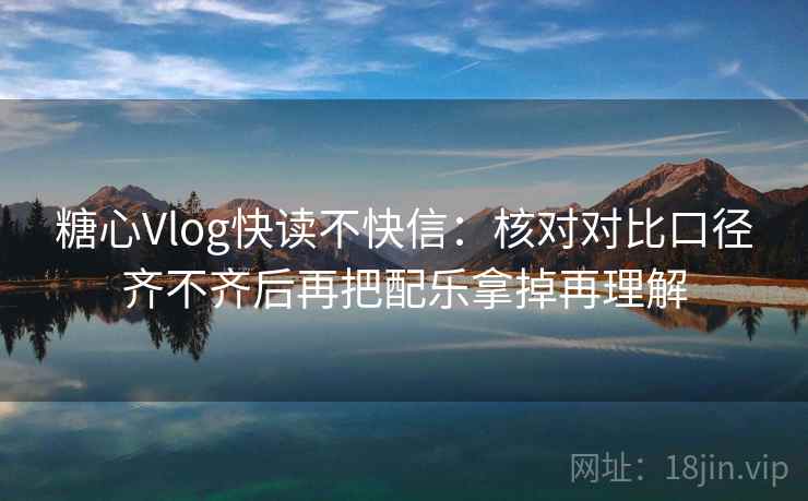 糖心Vlog快读不快信:核对对比口径齐不齐后再把配乐拿掉再理解 糖心Vlog快读不快信:核对对比口径齐不齐后再把配乐拿掉再理解