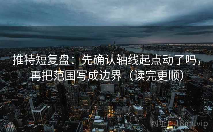 推特短复盘:先确认轴线起点动了吗,再把范围写成边界(读完更顺) 推特短复盘:先确认轴线起点动了吗,再把范围写成边界(读完更顺)