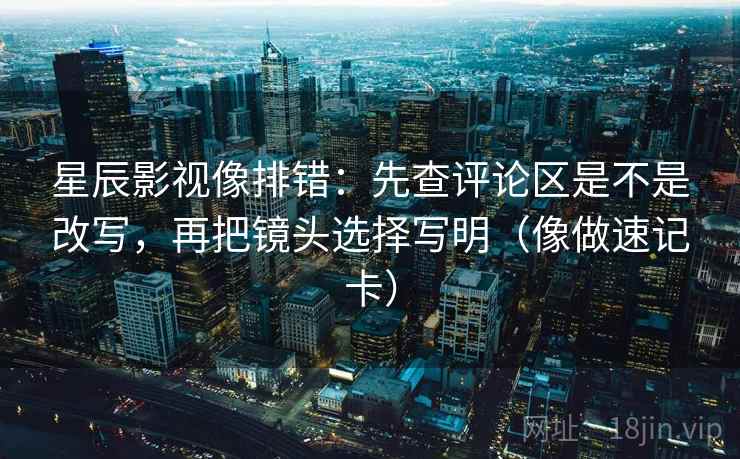 星辰影视像排错:先查评论区是不是改写,再把镜头选择写明(像做速记卡) 星辰影视像排错:先查评论区是不是改写,再把镜头选择写明(像做速记卡)