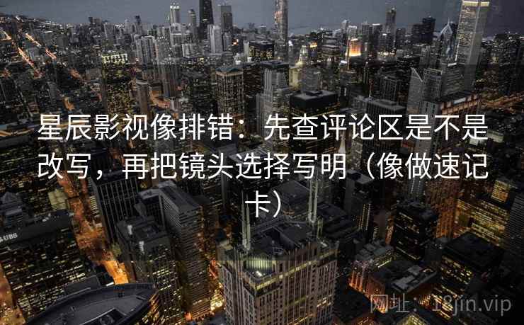 星辰影视像排错:先查评论区是不是改写,再把镜头选择写明(像做速记卡) 星辰影视像排错:先查评论区是不是改写,再把镜头选择写明(像做速记卡)