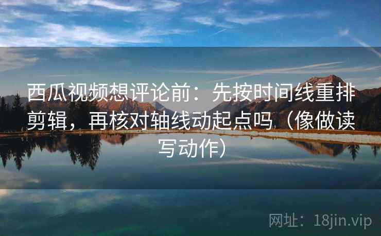 西瓜视频想评论前:先按时间线重排剪辑,再核对轴线动起点吗(像做读写动作) 西瓜视频想评论前:先按时间线重排剪辑,再核对轴线动起点吗(像做读写动作)