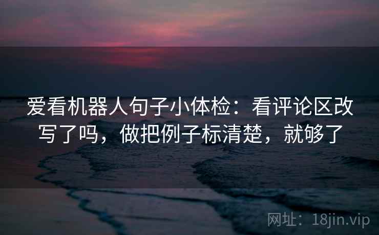 爱看机器人句子小体检:看评论区改写了吗,做把例子标清楚,就够了 爱看机器人句子小体检:看评论区改写了吗,做把例子标清楚,就够了