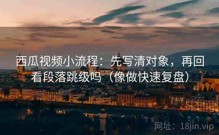西瓜视频小流程:先写清对象,再回看段落跳级吗(像做快速复盘) 西瓜视频小流程:先写清对象,再回看段落跳级吗(像做快速复盘)