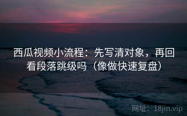 西瓜视频小流程:先写清对象,再回看段落跳级吗(像做快速复盘) 西瓜视频小流程:先写清对象,再回看段落跳级吗(像做快速复盘)