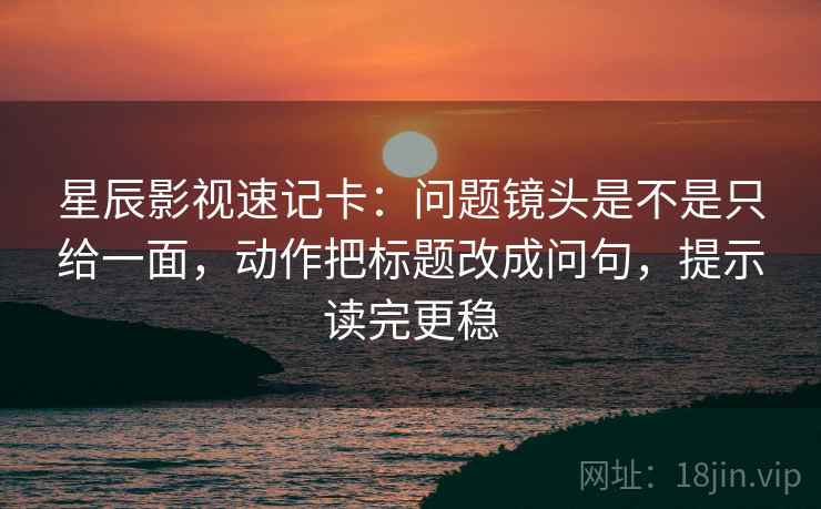 星辰影视速记卡:问题镜头是不是只给一面,动作把标题改成问句,提示读完更稳 星辰影视速记卡:问题镜头是不是只给一面,动作把标题改成问句,提示读完更稳