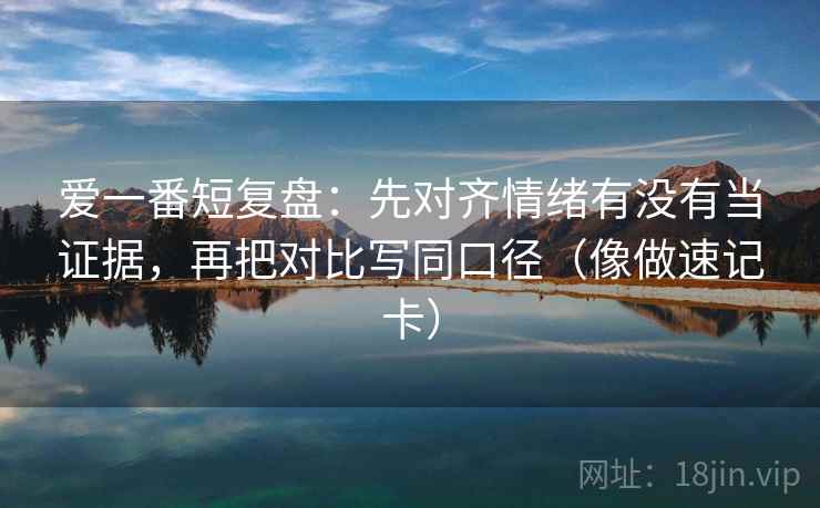 爱一番短复盘:先对齐情绪有没有当证据,再把对比写同口径(像做速记卡) 爱一番短复盘:先对齐情绪有没有当证据,再把对比写同口径(像做速记卡)