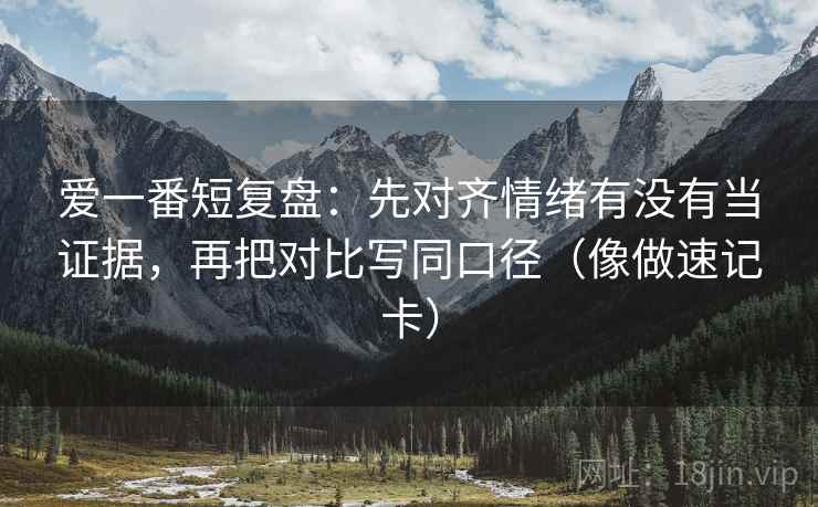 爱一番短复盘:先对齐情绪有没有当证据,再把对比写同口径(像做速记卡) 爱一番短复盘:先对齐情绪有没有当证据,再把对比写同口径(像做速记卡)