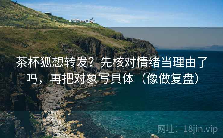 茶杯狐想转发?先核对情绪当理由了吗,再把对象写具体(像做复盘) 茶杯狐想转发?先核对情绪当理由了吗,再把对象写具体(像做复盘)