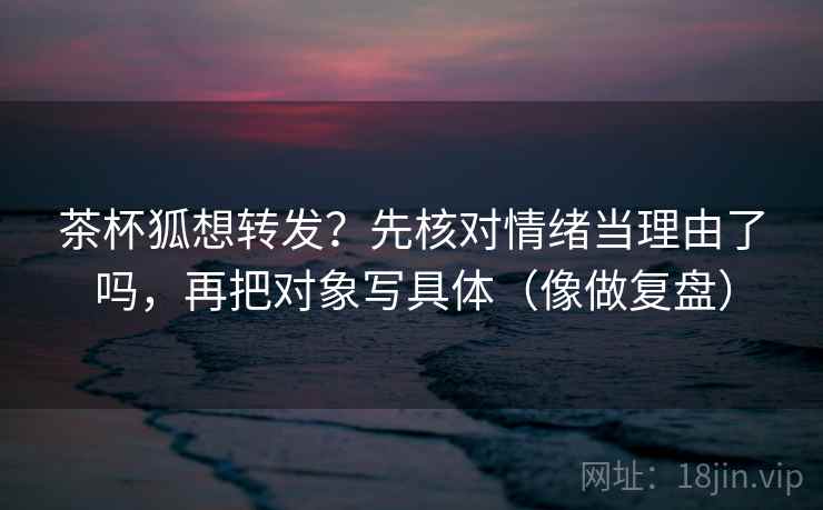 茶杯狐想转发?先核对情绪当理由了吗,再把对象写具体(像做复盘) 茶杯狐想转发?先核对情绪当理由了吗,再把对象写具体(像做复盘)
