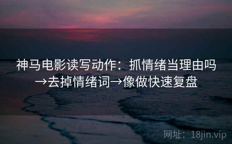 神马电影读写动作:抓情绪当理由吗→去掉情绪词→像做快速复盘 神马电影读写动作:抓情绪当理由吗→去掉情绪词→像做快速复盘