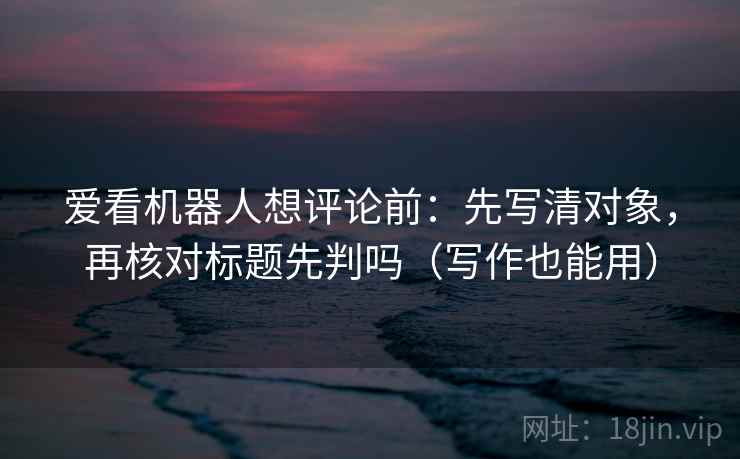 爱看机器人想评论前:先写清对象,再核对标题先判吗(写作也能用) 爱看机器人想评论前:先写清对象,再核对标题先判吗(写作也能用)