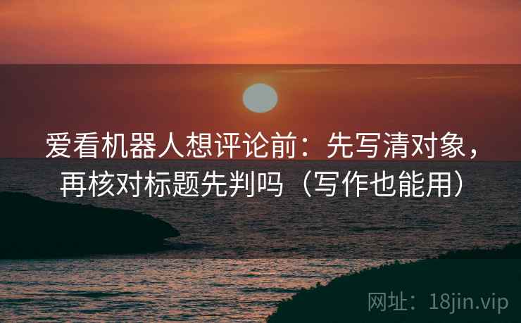 爱看机器人想评论前:先写清对象,再核对标题先判吗(写作也能用) 爱看机器人想评论前:先写清对象,再核对标题先判吗(写作也能用)