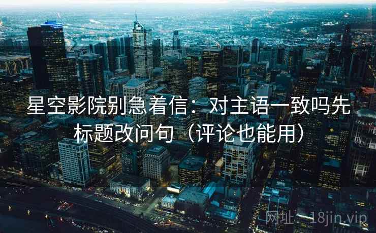 星空影院别急着信:对主语一致吗先标题改问句(评论也能用) 星空影院别急着信:对主语一致吗先标题改问句(评论也能用)