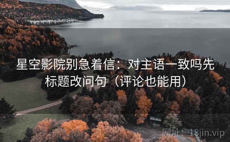 星空影院别急着信:对主语一致吗先标题改问句(评论也能用) 星空影院别急着信:对主语一致吗先标题改问句(评论也能用)