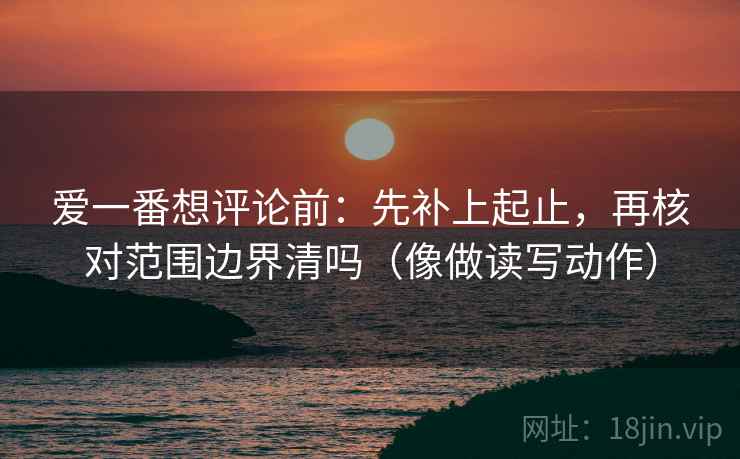 爱一番想评论前:先补上起止,再核对范围边界清吗(像做读写动作) 爱一番想评论前:先补上起止,再核对范围边界清吗(像做读写动作)