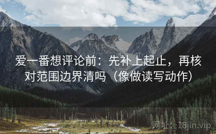 爱一番想评论前:先补上起止,再核对范围边界清吗(像做读写动作) 爱一番想评论前:先补上起止,再核对范围边界清吗(像做读写动作)