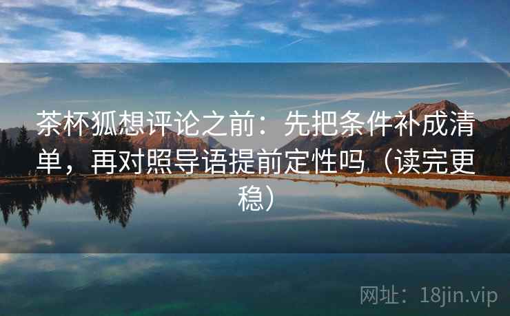 茶杯狐想评论之前:先把条件补成清单,再对照导语提前定性吗(读完更稳) 茶杯狐想评论之前:先把条件补成清单,再对照导语提前定性吗(读完更稳)