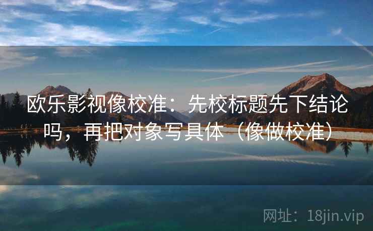 欧乐影视像校准:先校标题先下结论吗,再把对象写具体(像做校准) 欧乐影视像校准:先校标题先下结论吗,再把对象写具体(像做校准)