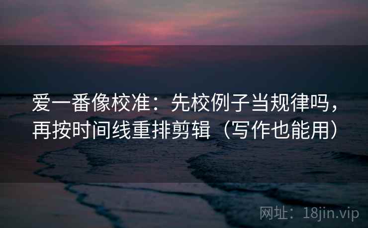 爱一番像校准：先校例子当规律吗，再按时间线重排剪辑（写作也能用）
