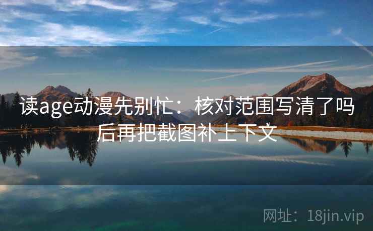 读age动漫先别忙:核对范围写清了吗后再把截图补上下文 读age动漫先别忙:核对范围写清了吗后再把截图补上下文