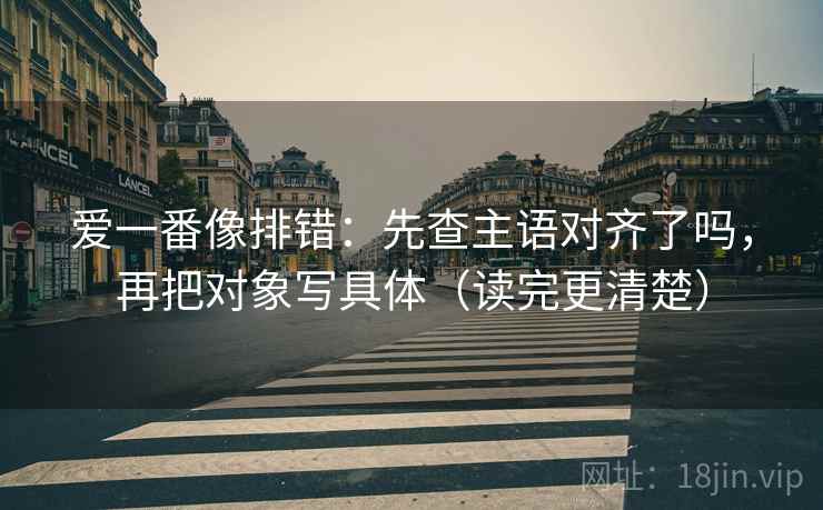 爱一番像排错:先查主语对齐了吗,再把对象写具体(读完更清楚) 爱一番像排错:先查主语对齐了吗,再把对象写具体(读完更清楚)