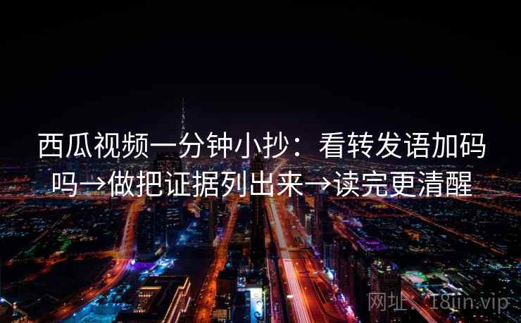 西瓜视频一分钟小抄：看转发语加码吗→做把证据列出来→读完更清醒