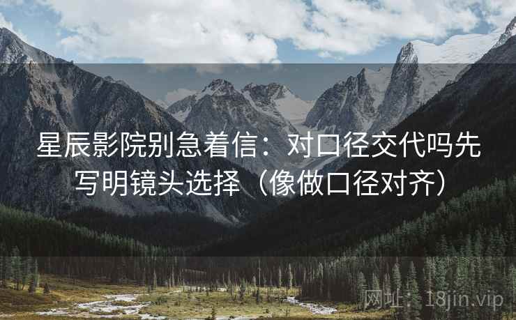 星辰影院别急着信:对口径交代吗先写明镜头选择(像做口径对齐) 星辰影院别急着信:对口径交代吗先写明镜头选择(像做口径对齐)