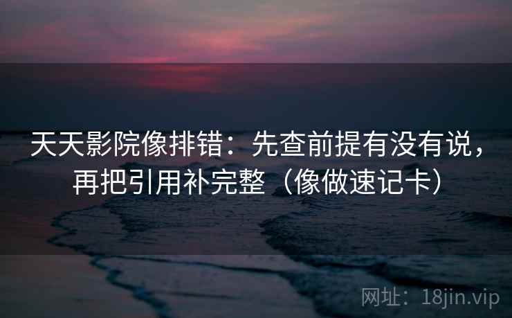 天天影院像排错:先查前提有没有说,再把引用补完整(像做速记卡) 天天影院像排错:先查前提有没有说,再把引用补完整(像做速记卡)