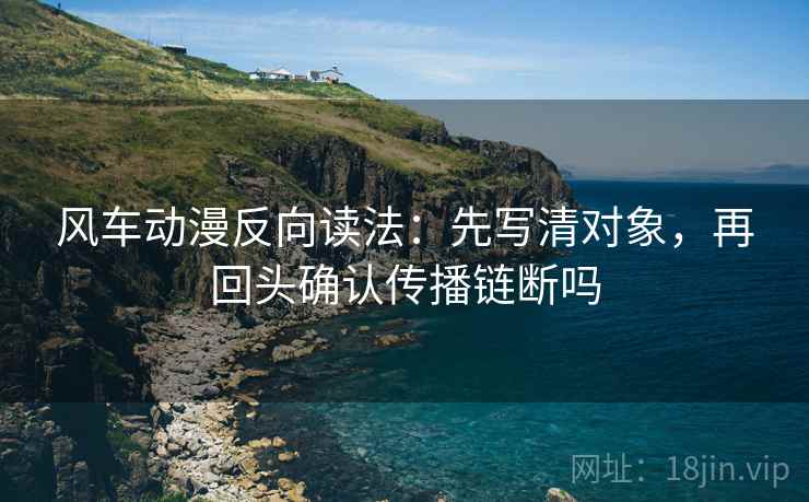 风车动漫反向读法:先写清对象,再回头确认传播链断吗 风车动漫反向读法:先写清对象,再回头确认传播链断吗